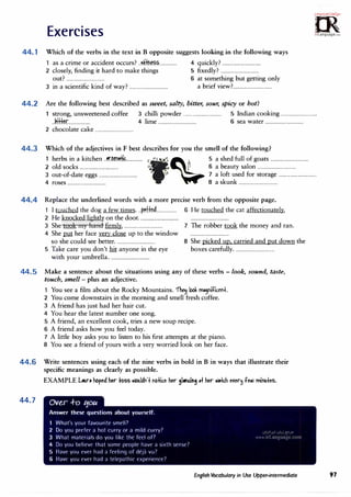 Exercises
=
m
· .·i.oc;<,;C,..r�,.
0
�
irLanguage.c:om
44. 1 Which of the verbs in the text in B opposite suggests looking in the following ways
1 as a crime or accident occurs?--��--------------- 4 quickly?----------------------··········
2 closely, finding it hard to make things 5 fixedly?·····················-------····
out?·····---·--·-·----·············· 6 at something but getting only
3 in a scientific kind of way?···-·················-···-·-···· a brief view?
......·-·····-··················
44.2 Are the following best described as sweet, salty, bitter, sour, spicy or hot?
1 strong, unsweetened coffee 3 chilli powder···········-···················· 5 Indian cooking............................. ..
.. ki:H�r................... 4 lime................................ 6 sea water-·······························
2 chocolate cake-······-·····-·······-··········
44.3 Which of the adjectives in F best describes for you the smell of the following?
1 herbs in a kitchen..�-�.fflL........... c'(>
· I' � 5 a shed full of goats·-·-·····-·····-·············-··
2 old socks·-···-············-············· u. " I 6 a beauty salon·-·-···-·-···-···············-··
3 out-of-date eggs................................
' '.> 7 a loft used for storage····-········-··················
4 roses................................ 8 a skunk··-·····························
44.4 Replace the underlined words with a more precise verb from the opposite page.
1 I touched the dog a few times... p..df��················· 6 He touched the cat affectionately.
2 He knocked lightly on the door.······························-- -------·---··-·---·-·---·-----·-
3 She took my hand firmly.-------------·------·----------- 7 The robber took the money and ran.
4 She put her face very close up to the window -------·-·-----·········-·-·····
so she could see better................................. 8 She picked up, carried andput down the
5 Take care you don't hit anyone in the eye boxes carefully.·-·--···---·----------··········
with your umbrella.................................
44.5 Make a sentence about the situations using any of these verbs - look, sound, taste,
touch, smell - plus an adjective.
1 You see a film about the Rocky Mountains.1nec.J look m,'nifit.er1t.
2 You come downstairs in the morning and smell fresh coffee.
3 A friend has just had her hair cut.
4 You hear the latest number one song.
5 A friend, an excellent cook, tries a new soup recipe.
6 A friend asks how you feel today.
7 A little boy asks you to listen to his first attempts at the piano.
8 You see a friend of yours with a very worried look on her face.
44.6 Write sentences using each of the nine verbs in bold in B in ways that illustrate their
specific meanings as clearly as possible.
44.7
EXAMPLE L.ur, hoped �r PbSS ll>C>llld1"1
°
t l"lb-ttc.e her91,ral"IS at her lllltc.h e�er� felll miMtes.
Ove.r .f-o 1:10�
Answer these questions about yourself.
What's your favourite smell?
2 Do you prefer a hot curry or a mild curry?
J What materials do you likt thr ktl of7
4 Do you brlievc that some people have a sixth sense7
5 Have you rver had a feeling of ckj;1 vu7
6 Haw you ever had a telepathic t·xperience7
English Vocabulary in Use Upper-intermediate 97
 
