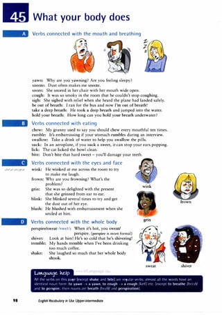 98
What your body does
Verbs connected with the mouth and breathing
yawn: Why are you yawning? Are you feeling sleepy?
sneeze: Dust often makes me sneeze.
snore: She snored in her chair with her mouth wide open.
cough: It was so smoky in the room that he couldn't stop coughing.
sigh: She sighed with relief when she heard the plane had landed safely.
be out of breath: I ran for the bus and now I'm out of breath!
take a deep breath: He took a deep breath and jumped into the water.
hold your breath: How long can you hold your breath underwater?
Verbs connected with eating
chew: My granny used to say you should chew every mouthful ten times.
rumble: It's embarrassing if your stomach rumbles during an interview.
swallow: Take a drink of water to help you swallow the pills.
suck: In an aeroplane, if you suck a sweet, it can stop your ears popping.
lick: The cat licked the bowl clean.
bite: Don't bite that hard sweet - you'll damage your teeth.
Verbs connected with the eyes and face
wink: He winked at me across the room to try
to make me laugh.
frown: Why are you frowning? What's the
problem?
grm: She was so delighted with the present
that she grinned from ear to ear.
blink: She blinked several times to try and get
the dust out of her eye.
blush: He blushed with embarrassment when she
smiled at him.
Verbs connected with the whole body
perspire/sweat /swet/: When it's hot, you sweat/
perspire. (perspire is more formal)
shiver: Look at him! He's so cold that he's shivering!
tremble: My hands tremble when I've been drinking
too much coffee.
shake: She laughed so much that her whole body
shook.
U:Olt:JMt:Je. he.Ip
• I •. a •
wink
gnn
sweat
frown
shiver
All the vnbs on this page (exct·µt shake and bite) ;ire regular verbs; almost all the words h;1ve an
identical noun form: to yawn > a yawn, to cough > a cough /knf/ etc. (l'xrt'pt to breathe /hri:(,/
and to perspire; tlw1r nouns ;irl' breath /hreO/ ;rnd perspiration).
English Vocabulary in Use Upper-intermediate
 