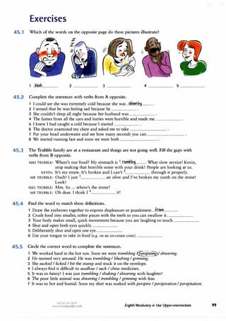 Exercises
45.1 Which of the words on the opposite page do these pictures illustrate?
1 ..km�.................... 2 ................................ 3 ................................
45.2 Complete the sentences with verbs from A opposite.
4 ........... ·
..................... 5 ................................
1 I could see she was extremely cold because she was.. mvM.:ini............ .
2 I sensed that he was feeling sad because he................................ .
3 She couldn't sleep all night because her husband was................................ .
4 The fumes from all the cars and lorries were horrible and made me................................ .
5 I knew I had caught a cold because I started................................ .
6 The doctor examined my chest and asked me to take................................................ .
7 Put your head underwater and see how many seconds you can................................................ .
8 We started running fast and soon we were both................................................ .
45.3 The Trubble family are at a restaurant and things are not going well. Fill the gaps with
verbs from B opposite.
MRS TRUBBLE: Where's our food? My stomach is 1
.JJAm.v.(nl············ What slow service! Kevin,
stop making that horrible noise with your drink! People are looking at us.
KEVIN: It's my straw. It's broken and I can't 2................................ through it properly.
MR TRUBBLE: Ouch! I just 3................................ an olive and I've broken my tooth on the stone!
Look!
MRS TRUBBLE: Mm. So ... where's the stone?
MR TRUBBLE: Oh dear. J think I 4................................ it!
45.4 Find the word to match these definitions.
Draw the eyebrows together to express displeasure or puzzlement... fr:�..................
2 Crush food into smaller, softer pieces with the teeth so you can swallow it.................................
3 Your body makes small, quick movements because you are laughing so much.................................
4 Shut and open both eyes quickly.................................
5 Deliberately shut and open one eye.................................
6 Use your tongue to take in food (e.g. on an ice-cream cone).................................
45.5 Circle the correct word to complete the sentences.
We worked hard in the hot sun. Soon we were trembling� shivering.
2 He seemed very amused. He was trembling I blushing I grinning.
3 She sucked I licked I bit the stamp and stuck it on the envelope.
4 I always find it difficult to swallow I suck I chew medicines.
5 It was so funny! I was just trembling I shaking I shivering with laughter!
6 The poor little animal was shivering I trembling I grinning with fear.
7 It was so hot and humid. Soon my shirt was soaked with perspire I perspiration I perspitation.
u�l�I (Jl,,j (!;?>"
www.irLanguage.com English Vocabulary in Use Upper-intermediate 99
 
