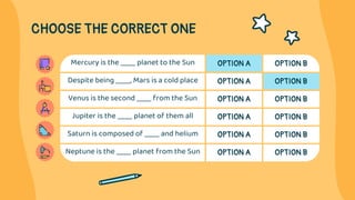 CHOOSE THE CORRECT ONE
Mercury is the ____ planet to the Sun OPTION A OPTION B
Despite being ____, Mars is a cold place OP...