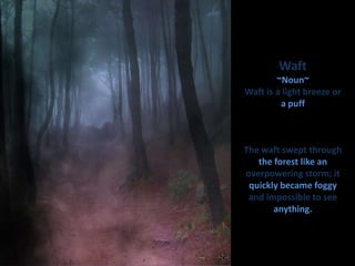 Waft~Noun~Waft is a light breeze or a puff The waft swept through the forest like an overpowering storm; it quickly became foggy and impossible to see anything. 