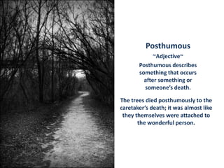 Posthumous ~Adjective~ Posthumous describes something that occurs after something or someone’s death. The trees died posthumously to the caretaker’s death; it was almost like they themselves were attached to the wonderful person. 