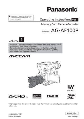 This product is eligible for the AVCCAM
  3 Year Warranty Repair Program. For
  details, see page 5.
                                            Operating Instructions                    Vol.1

                                            Memory Card Camera-Recorder


                                             Model No.   AG-AF100P

Volume             1
  Note that Operation Instructions Vol.1 describes basic operations of
  the Memory Card Camera-Recorder.
  For instructions on advanced operations of the Memory Card
  Camera-Recorder, refer to Operating Instructions Vol.2 (pdf file)
  contained in the supplied CD-ROM.




Before operating this product, please read the instructions carefully and save this manual for
future use.




SS1210AT0 -FJ D                                                                ENGLISH
Printed in Japan                                                                 VQT3M18 (E)
 