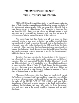 “The Divine Plan of the Ages”
                 THE AUTHOR’S FOREWORD


       THE AUTHOR and the publishers desire to publicly acknowledge the
favor of God which has permitted them to be identified with the circulation of
this Volume, and with the results—light, joy, peace, fellowship with God, to
many hungry, thirsty, bewildered souls. The first edition in its present form
was issued in 1886. Since then, one edition has followed another in rapid
succession and in twenty different languages, until now there are nearly five
million copies of it in the hands of the people all the world over.

       We cannot hope that these books have all been read; but letters
continually coming to hand assure us that they are working powerfully in the
hearts and minds of people everywhere. Thousands write us that they have been
influenced—some who totally disbelieved in the Bible as a Divine Revelation
to mankind. Others write that they have been atheists or approximately so,
because they had not previously known the true God and His true Plan of the
Ages, and were unable to accept, appreciate or worship the characters usually
held before them in the creeds.

       For above five years preceding the first publication of this Volume, we
had substantially the same matter in print under another name and differently
presented. That book was entitled “Food for Thinking Christians.” Its style
was different in that it first of all attacked the error—demolished it; and then, in
its place, erected the fabric of Truth. We finally learned that this was not the
best way—that some became alarmed as they saw their errors falling, and
failed to read far enough to get a glimpse of the beautiful structure of Truth in
place of the demolished errors. [Foreword ii]

       The present Volume was written from the reverse standpoint. It presents
the Truth, shows its strength and beauty, and then suggests the removal of the
error, as not only unnecessary, but absolutely useless and very injurious. Thus
the reader of the DIVINE PLAN OF THE AGES at each step finds a
strengthening of faith and a greater nearness to the Lord, and therefore a
confidence that he is in the right way. After seeing the Truth, the errors are
more and more seen to be absurd, worthless, injurious, and are gladly
abandoned.
 