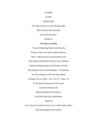 STUDIES

                         IN THE

                      SCRIPTURES

       "The Path of the Just is as the Shining Light,

             Which Shineth More and More

                  Unto the Perfect Day."

                        SERIES II

                  The Time is at Hand

        "Times of Refreshing Shall Come From the

      Presence of the Lord; and He Shall Send Jesus

      Christ,...Whom the Heavens Must Retain until

   THE TIMES OF RESTITUTION OF ALL THINGS

     Which God Hath Spoken by the Mouth of All His

   Holy Prophets Since the World Began." "Ye Brethren,

       Are Not in Darkness, That That Day Should

   Overtake You as a Thief." Acts 3:19-21; 1 Thess. 5:4

         To the King of Kings and Lord of Lords

                 IN THE INTEREST OF

             HIS CONSECRATED SAINTS,

           WAITING FOR THE ADOPTION,

                       --AND OF--

"ALL THAT IN EVERY PLACE CALL UPON THE LORD,"

            "THE HOUSEHOLD OF FAITH,"
 