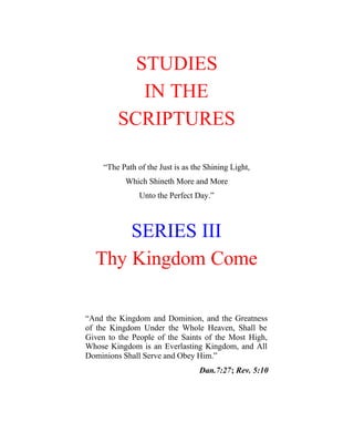STUDIES
            IN THE
         SCRIPTURES

     “The Path of the Just is as the Shining Light,
           Which Shineth More and More
                Unto the Perfect Day.”



      SERIES III
  Thy Kingdom Come

“And the Kingdom and Dominion, and the Greatness
of the Kingdom Under the Whole Heaven, Shall be
Given to the People of the Saints of the Most High,
Whose Kingdom is an Everlasting Kingdom, and All
Dominions Shall Serve and Obey Him.”
                                   Dan.7:27; Rev. 5:10
 