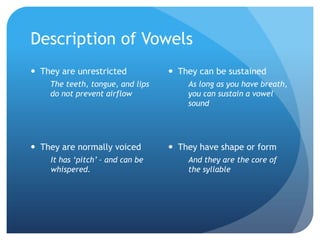 Description of Vowels
 They are unrestricted            They can be sustained
    The teeth, tongue, and lips       As long as you have breath,
    do not prevent airflow            you can sustain a vowel
                                      sound




 They are normally voiced         They have shape or form
    It has ‘pitch’ – and can be       And they are the core of
    whispered.                        the syllable
 
