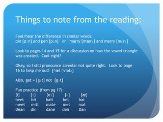 Things to note from the reading:
Feel/hear the difference in similar words:
pin [pɪn] and pen [pɛn] or marry [mærɪ] and merry [mɛrɪ]

Look to pages 14 and 15 for a discussion on how the vowel triangle
was created. Cool right?

Okay, so I still pronounce alveolar not quite right. Look to page
16 to help me out! [ˌ ˌæl viəlɚ]

Also, get = [gɛt] not [gɪt]

Fun practice (from pg 17):
[i]     [ɪ]      [eɪ]      [ɛ]      [æ]
beet    bit      bait    bet       bat
meet mitt        mate    met       mat
Dean din         dane    den       Dan
 