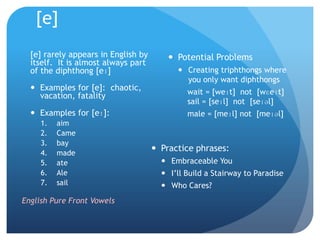 [e]
  [e] rarely appears in English by        Potential Problems
  itself. It is almost always part
  of the diphthong [eɪ]                     Creating triphthongs where
                                             you only want diphthongs
   Examples for [e]: chaotic,                wait = [weɪt] not [wɛeɪt]
    vacation, fatality
                                              sail = [seɪl] not [seɪəl]
   Examples for [eɪ]:                        male = [meɪl] not [meɪəl]
     1.   aim
     2.   Came
     3.   bay
     4.   made
                                      Practice phrases:
     5.   ate                           Embraceable You
     6.   Ale                           I‟ll Build a Stairway to Paradise
     7.   sail                          Who Cares?
English Pure Front Vowels
 