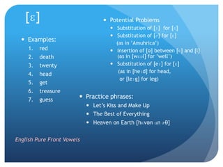 [ɛ]                             Potential Problems
                                      Substitution of [ɪ] for [ɛ]
                                      Substitution of [ɝ] for [ɛ]
   Examples:
                                       (as in ‟Amuhrica‟)
     1.   red                         Insertion of [ə] between [ɛ] and [l]
     2.   death                        (as in [wɛəl] for ‟well‟)
     3.   twenty                      Substitution of [eɪ] for [ɛ]
                                        (as in [heɪd] for head,
     4.   head
                                         or [leɪg] for leg)
     5.   get
     6.   treasure
     7.   guess
                         Practice phrases:
                             Let‟s Kiss and Make Up
                             The Best of Everything
                             Heaven on Earth [hɛvən ɑn ɝθ]


English Pure Front Vowels
 