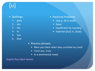 [u]

   Spellings:                           Potential Problems
     1.   grew                                (see p. 56 in book)
     2.   you                                 Nasal
     3.   too                                 Insufficient lip rounding
     4.   to                                  Insertion [kul] vs. [kuəl]
     5.   two
     6.   blue

                    Practice phrases:
                       Were you there when they crucified my Lord?
                       I love you, truly.
                       In a sentimental mood.

English Pure Back Vowels
 