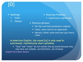 [o]

   Spellings:                          Potential Problems
     1.   Violet                          Substitution (diphthong)
     2.   Opaque
                         Practice phrases:
                            For the Lord God omnipotent reigneth
                            Come, every soul by sin oppressed.
                            Memory, hither come and tune your merry
                             notes.

    In American English, the sound [o] is only used in
    unstressed, rhythmically short syllables.
         “Soul” and “notes” do not contain the [o] sound because they
          only have one syllable, and therefore, are stressed.
English Pure Back Vowels
 