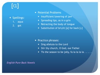 [ɑ]
                        Potential Problems
                            Insufficient lowering of jaw
   Spellings:
                            Spreading lips, as in a grin
     1.   aqua
                            Retracting the body of tongue
     2.   got
                            Substitution of briɡht [a] for back [ɑ]



                        Practice phrases:
                            Sing alleluia to the Lord
                            Stir thy church, O God, our Father
                            Tis the season to be jolly, fa la la la la . . . . .



English Pure Back Vowels
 
