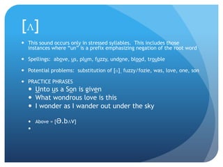[ʌ]
 This sound occurs only in stressed syllables. This includes those
  instances where “un” is a prefix emphasizing negation of the root word

 Spellings: above, us, plum, fuzzy, undone, blood, trouble

 Potential problems: substitution of [ɑ] ̤ fuzzy/fozie, was, love, one, son

 PRACTICE PHRASES
   Unto us a Son is given
   What wondrous love is this
   I wonder as I wander out under the sky

   Above = [Ə.bʌv]
  
 
