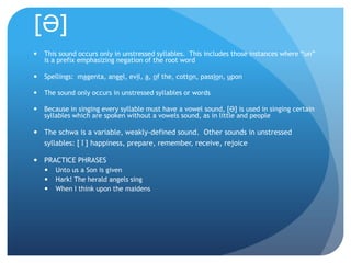 [Ə]
   This sound occurs only in unstressed syllables. This includes those instances where “un”
    is a prefix emphasizing negation of the root word

   Spellings: magenta, angel, evil, a, of the, cotton, passion, upon

   The sound only occurs in unstressed syllables or words

   Because in singing every syllable must have a vowel sound, [Ə] is used in singing certain
    syllables which are spoken without a vowels sound, as in little and people

 The schwa is a variable, weakly-defined sound. Other sounds in unstressed
               ɪ
  syllables: [ ] happiness, prepare, remember, receive, rejoice

 PRACTICE PHRASES
       Unto us a Son is given
       Hark! The herald angels sing
       When I think upon the maidens
 