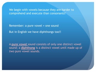 We begin with vowels because they are harder to
comprehend and execute than consonants!



Remember: a pure vowel = one sound

But in English we have diphthongs too!!



A pure vowel sound consists of only one distinct vowel
sound; a diphthong is a distinct vowel until made up of
two pure vowel sounds.
 