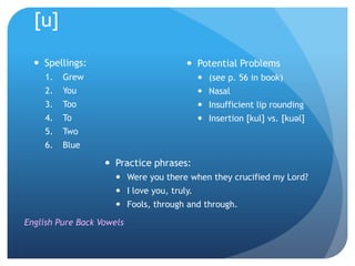 [u]

   Spellings:                           Potential Problems
     1.   Grew                                (see p. 56 in book)
     2.   You                                 Nasal
     3.   Too                                 Insufficient lip rounding
     4.   To                                  Insertion [kul] vs. [kuəl]
     5.   Two
     6.   Blue

                    Practice phrases:
                       Were you there when they crucified my Lord?
                       I love you, truly.
                       Fools, through and through.

English Pure Back Vowels
 