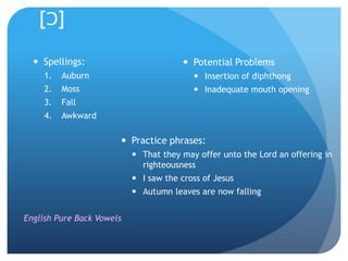 [Ɔ]

   Spellings:                           Potential Problems
     1.   Auburn                           Insertion of diphthong
     2.   Moss                             Inadequate mouth opening
     3.   Fall
     4.   Awkward

                        Practice phrases:
                            That they may offer unto the Lord an offering in
                             righteousness
                            I saw the cross of Jesus
                            Autumn leaves are now falling


English Pure Back Vowels
 