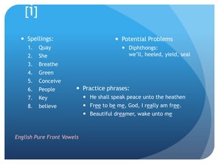[i]

   Spellings:                           Potential Problems
     1.   Quay                              Diphthongs:
     2.   She                                we’ll, heeled, yield, seal
     3.   Breathe
     4.   Green
     5.   Conceive
     6.   People         Practice phrases:
     7.   Key                He shall speak peace unto the heathen
     8.   believe            Free to be me, God, I really am free.
                             Beautiful dreamer, wake unto me



English Pure Front Vowels
 