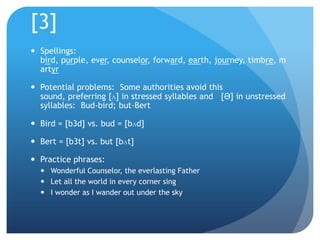 [3]
 Spellings:
  bird, purple, ever, counselor, forward, earth, journey, timbre, m
  artyr

 Potential problems: Some authorities avoid this
  sound, preferring [ʌ] in stressed syllables and [Ə] in unstressed
  syllables: Bud-bird; but-Bert

 Bird = [b3d] vs. bud = [bʌd]

 Bert = [b3t] vs. but [bʌt]

 Practice phrases:
   Wonderful Counselor, the everlasting Father
   Let all the world in every corner sing
   I wonder as I wander out under the sky
 