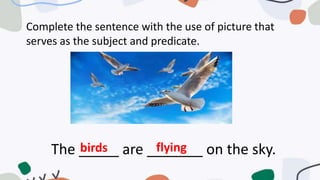 Complete the sentence with the use of picture that
serves as the subject and predicate.
The _____ are _______ on the sky.
birds flying
 