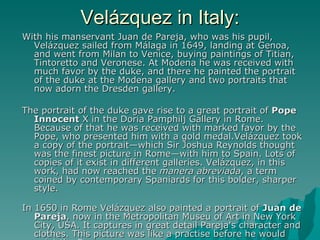 Velázquez in Italy: With his manservant Juan de Pareja, who was his pupil, Velázquez sailed from Málaga in 1649, landing at Genoa, and went from Milan to Venice, buying paintings of Titian, Tintoretto and Veronese. At Modena he was received with much favor by the duke, and there he painted the portrait of the duke at the Modena gallery and two portraits that now adorn the Dresden gallery. The portrait of the duke gave rise to a great portrait of  Pope Innocent  X in the Doria Pamphilj Gallery in Rome. Because of that he was received with marked favor by the Pope, who presented him with a gold medal.Velázquez took a copy of the portrait—which Sir Joshua Reynolds thought was the finest picture in Rome—with him to Spain. Lots of copies of it exist in different galleries. Velázquez, in this work, had now reached the  manera abreviada , a term coined by contemporary Spaniards for this bolder, sharper style.  In 1650 in Rome Velázquez also painted a portrait of   Juan de Pareja , now in the Metropolitan Museu of Art in New York City, USA. It captures in great detail Pareja's character and clothes. This picture was like a practise before he would paint the Pope. 