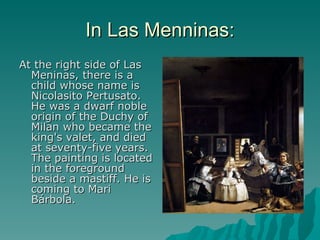 In Las Menninas: At the right side of Las Meninas, there is a child whose name is Nicolasito Pertusato. He was a dwarf noble origin of the Duchy of Milan who became the king's valet, and died at seventy-five years. The painting is located in the foreground beside a mastiff. He is coming to Mari Bárbola. 