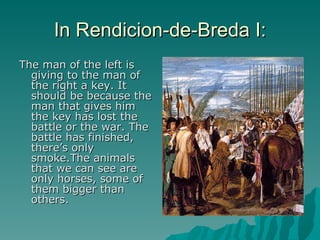 In Rendicion-de-Breda I: The man of the left is giving to the man of the right a key. It should be because the man that gives him the key has lost the battle or the war. The battle has finished, there’s only smoke.The animals that we can see are only horses, some of them bigger than others. 