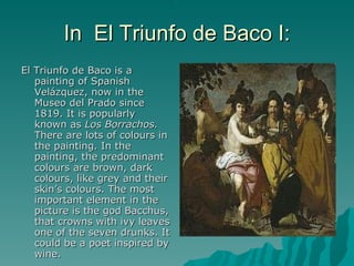 In  El Triunfo de Baco I: El Triunfo de Baco is a painting of Spanish Velázquez, now in the Museo del Prado since 1819. It is popularly known as  Los Borrachos.  There are lots of colours in the painting. In the painting, the predominant colours are brown, dark colours, like grey and their skin’s colours. The most important element in the picture is the god Bacchus, that crowns with ivy leaves one of the seven drunks. It could be a poet inspired by wine. 