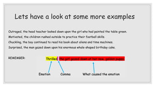 Lets have a look at some more examples
Outraged, the head teacher looked down upon the girl who had painted the table green.
Motivated, the children rushed outside to practice their football skills.
Chuckling, the boy continued to read his book about aliens and time machines.
Surprised, the man gazed down upon his enormous whale-shaped birthday cake.
REMEMBER:
 