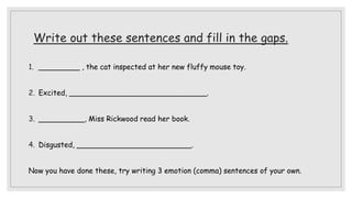 Write out these sentences and fill in the gaps.
1. _________ , the cat inspected at her new fluffy mouse toy.
2. Excited, ______________________________.
3. __________, Miss Rickwood read her book.
4. Disgusted, _________________________.
Now you have done these, try writing 3 emotion (comma) sentences of your own.
 