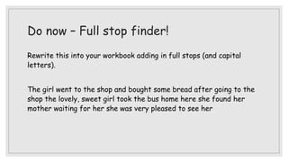 Do now – Full stop finder!
Rewrite this into your workbook adding in full stops (and capital
letters).
The girl went to the shop and bought some bread after going to the
shop the lovely, sweet girl took the bus home here she found her
mother waiting for her she was very pleased to see her
 