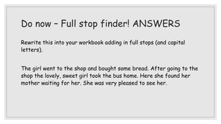 Do now – Full stop finder! ANSWERS
Rewrite this into your workbook adding in full stops (and capital
letters).
The girl went to the shop and bought some bread. After going to the
shop the lovely, sweet girl took the bus home. Here she found her
mother waiting for her. She was very pleased to see her.
 