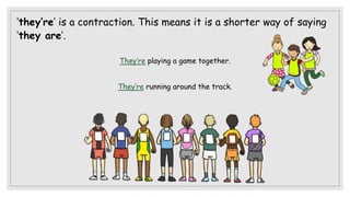 ‘they’re’ is a contraction. This means it is a shorter way of saying
‘they are’.
They’re playing a game together.
They’re running around the track.
 