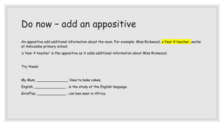 Do now – add an appositive
An appositive add additional information about the noun. For example: Miss Rickwood, a Year 4 teacher, works
at Ashcombe primary school.
‘a Year 4 teacher’ is the appositive as it adds additional information about Miss Rickwood.
Try these!
My Mum, ______________, likes to bake cakes.
English, ______________ , is the study of the English language.
Giraffes, _____________ , can bee seen in Africa.
 
