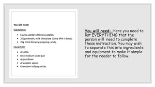 You will need: Here you need to
list EVERYTHING that the
person will need to complete
these instruction. You may wish
to separate this into ingredients
and equipment to make it simple
for the reader to follow.
 