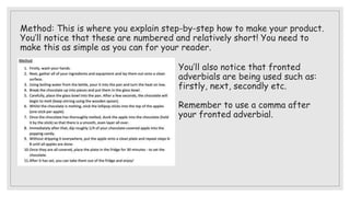 Method: This is where you explain step-by-step how to make your product.
You’ll notice that these are numbered and relatively short! You need to
make this as simple as you can for your reader.
You’ll also notice that fronted
adverbials are being used such as:
firstly, next, secondly etc.
Remember to use a comma after
your fronted adverbial.
 