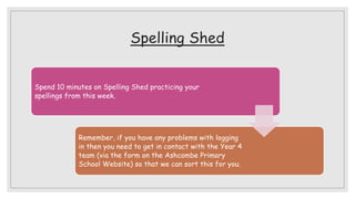 Spelling Shed
Spend 10 minutes on Spelling Shed practicing your
spellings from this week.
Remember, if you have any problems with logging
in then you need to get in contact with the Year 4
team (via the form on the Ashcombe Primary
School Website) so that we can sort this for you.
 