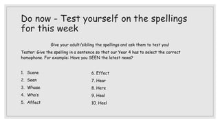 Do now - Test yourself on the spellings
for this week
Give your adult/sibling the spellings and ask them to test you!
Tester: Give the spelling in a sentence so that our Year 4 has to select the correct
homophone. For example: Have you SEEN the latest news?
1. Scene
2. Seen
3. Whose
4. Who’s
5. Affect
6. Effect
7. Hear
8. Here
9. Heal
10. Heel
 