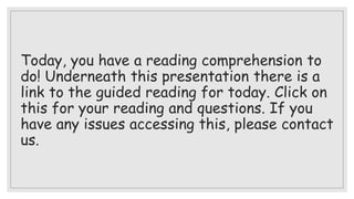 Today, you have a reading comprehension to
do! Underneath this presentation there is a
link to the guided reading for today. Click on
this for your reading and questions. If you
have any issues accessing this, please contact
us.
 