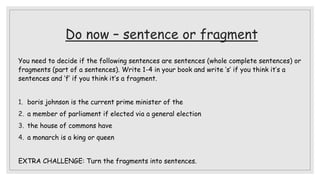 Do now – sentence or fragment
You need to decide if the following sentences are sentences (whole complete sentences) or
fragments (part of a sentences). Write 1-4 in your book and write ‘s’ if you think it’s a
sentences and ‘f’ if you think it’s a fragment.
1. boris johnson is the current prime minister of the
2. a member of parliament if elected via a general election
3. the house of commons have
4. a monarch is a king or queen
EXTRA CHALLENGE: Turn the fragments into sentences.
 