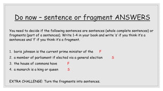 Do now – sentence or fragment ANSWERS
You need to decide if the following sentences are sentences (whole complete sentences) or
fragments (part of a sentences). Write 1-4 in your book and write ‘s’ if you think it’s a
sentences and ‘f’ if you think it’s a fragment.
1. boris johnson is the current prime minister of the F
2. a member of parliament if elected via a general election S
3. the house of commons have F
4. a monarch is a king or queen S
EXTRA CHALLENGE: Turn the fragments into sentences.
 