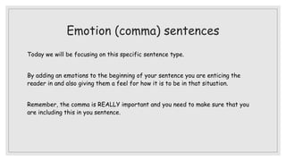 Emotion (comma) sentences
Today we will be focusing on this specific sentence type.
By adding an emotions to the beginning of your sentence you are enticing the
reader in and also giving them a feel for how it is to be in that situation.
Remember, the comma is REALLY important and you need to make sure that you
are including this in you sentence.
 
