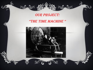 Our PrOject:
“tHe tIMe MAcHINe “
