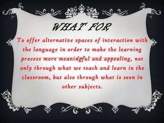 WHAT FOR
To offer alternative spaces of interaction with
the language in order to make the learning
process more meaningful and appealing, not
only through what we teach and learn in the
classroom, but also through what is seen in
other subjects.