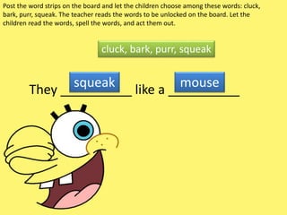 Post the word strips on the board and let the children choose among these words: cluck,
bark, purr, squeak. The teacher reads the words to be unlocked on the board. Let the
children read the words, spell the words, and act them out.
They __________ like a __________
cluck, bark, purr, squeak
squeak mouse
 