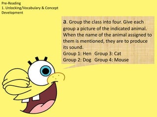 Pre-Reading
1. Unlocking/Vocabulary & Concept
Development
a. Group the class into four. Give each
group a picture of the indicated animal.
When the name of the animal assigned to
them is mentioned, they are to produce
its sound.
Group 1: Hen Group 3: Cat
Group 2: Dog Group 4: Mouse
 