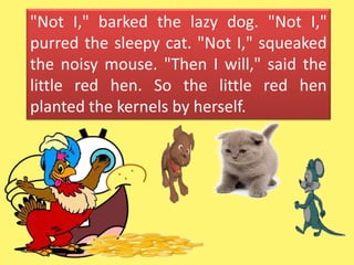 "Not I," barked the lazy dog. "Not I,"
purred the sleepy cat. "Not I," squeaked
the noisy mouse. "Then I will," said the
little red hen. So the little red hen
planted the kernels by herself.
 