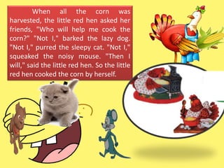 When all the corn was
harvested, the little red hen asked her
friends, "Who will help me cook the
corn?" "Not I," barked the lazy dog.
"Not I," purred the sleepy cat. "Not I,"
squeaked the noisy mouse. "Then I
will," said the little red hen. So the little
red hen cooked the corn by herself.
 