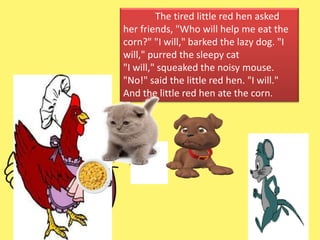The tired little red hen asked
her friends, "Who will help me eat the
corn?" "I will," barked the lazy dog. "I
will," purred the sleepy cat
"I will," squeaked the noisy mouse.
"No!" said the little red hen. "I will."
And the little red hen ate the corn.
 